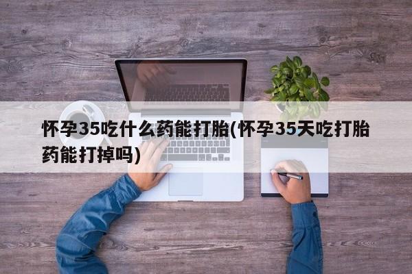 网上打胎药私人店,打胎药专卖怀孕35吃什么药能打胎(怀孕35天吃打胎药能打掉吗)
