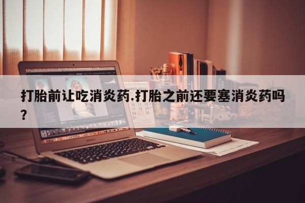 网上打胎药私人店,打胎药专卖打胎前让吃消炎药.打胎之前还要塞消炎药吗？