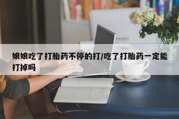 网上打胎药私人店,打胎药专卖娘娘吃了打胎药不停的打/吃了打胎药一定能打掉吗
