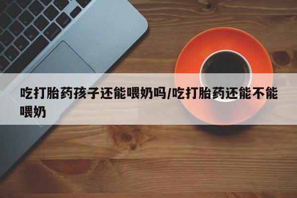 网上打胎药私人店,打胎药专卖吃打胎药孩子还能喂奶吗/吃打胎药还能不能喂奶