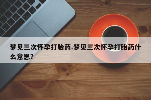 网上打胎药私人店,打胎药专卖梦见三次怀孕打胎药.梦见三次怀孕打胎药什么意思？