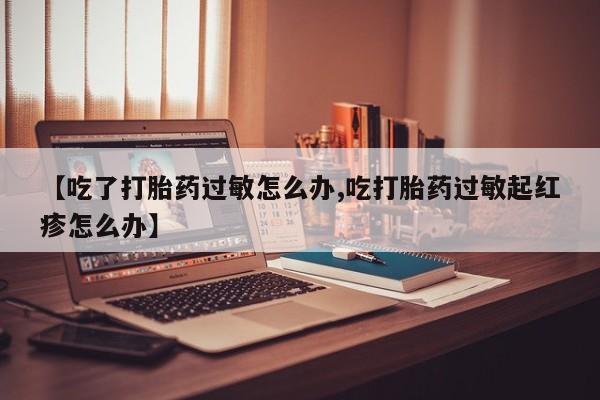 网上打胎药私人店,打胎药专卖【吃了打胎药过敏怎么办,吃打胎药过敏起红疹怎么办】