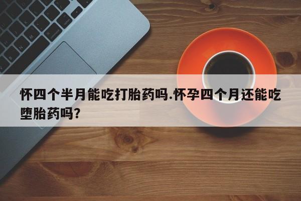 网上打胎药私人店,打胎药专卖怀四个半月能吃打胎药吗.怀孕四个月还能吃堕胎药吗？
