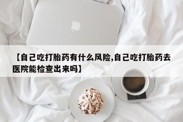 网上打胎药私人店,打胎药专卖【自己吃打胎药有什么风险,自己吃打胎药去医院能检查出来吗】