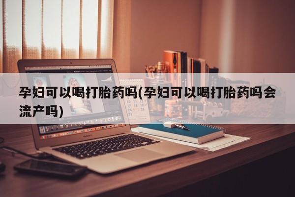 网上打胎药私人店,打胎药专卖孕妇可以喝打胎药吗(孕妇可以喝打胎药吗会流产吗)