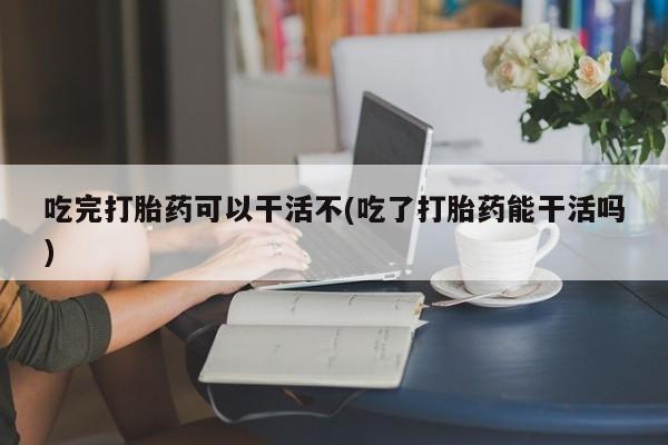 网上打胎药私人店,打胎药专卖吃完打胎药可以干活不(吃了打胎药能干活吗)