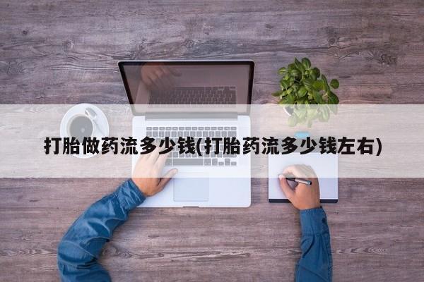 网上打胎药私人店,打胎药专卖打胎做药流多少钱(打胎药流多少钱左右)