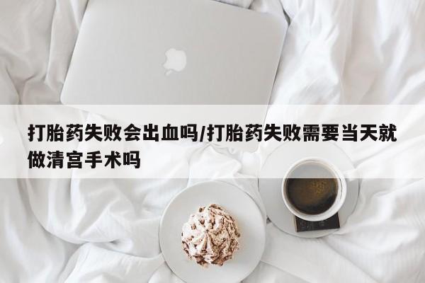 网上打胎药私人店,打胎药专卖打胎药失败会出血吗/打胎药失败需要当天就做清宫手术吗