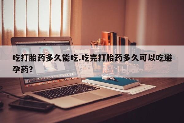 网上打胎药私人店,打胎药专卖吃打胎药多久能吃.吃完打胎药多久可以吃避孕药？