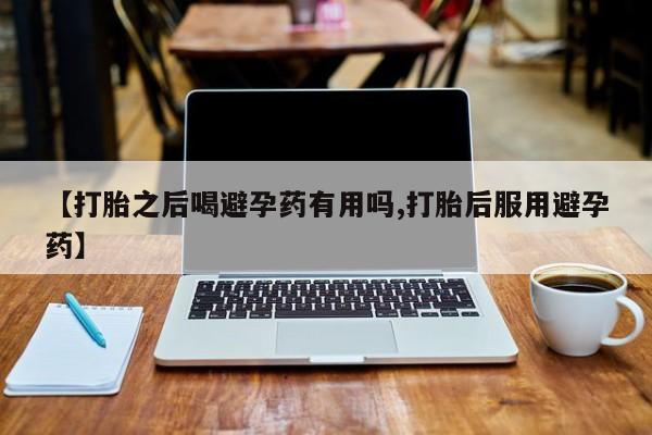 网上打胎药私人店,打胎药专卖【打胎之后喝避孕药有用吗,打胎后服用避孕药】