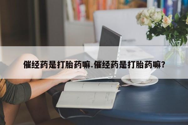 网上打胎药私人店,打胎药专卖催经药是打胎药嘛.催经药是打胎药嘛？