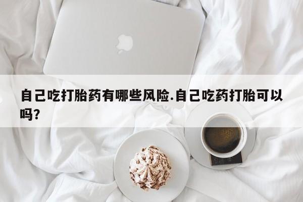 网上打胎药私人店,打胎药专卖自己吃打胎药有哪些风险.自己吃药打胎可以吗？