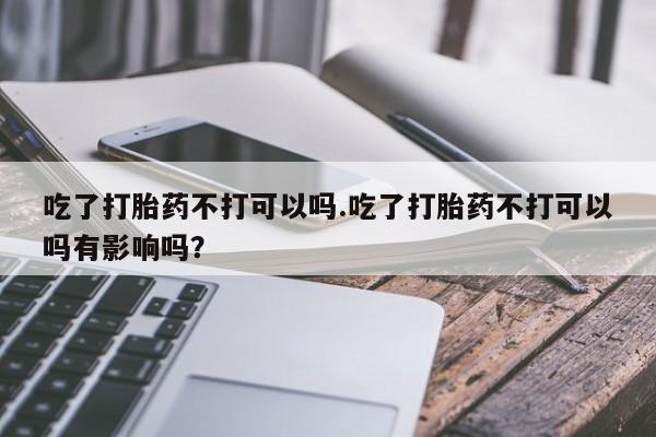 网上打胎药私人店,打胎药专卖吃了打胎药不打可以吗.吃了打胎药不打可以吗有影响吗？