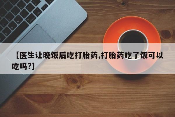 网上打胎药私人店,打胎药专卖【医生让晚饭后吃打胎药,打胎药吃了饭可以吃吗?】