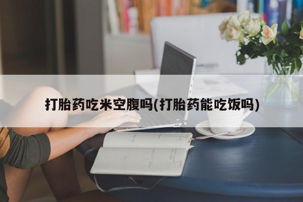 网上打胎药私人店,打胎药专卖打胎药吃米空腹吗(打胎药能吃饭吗)