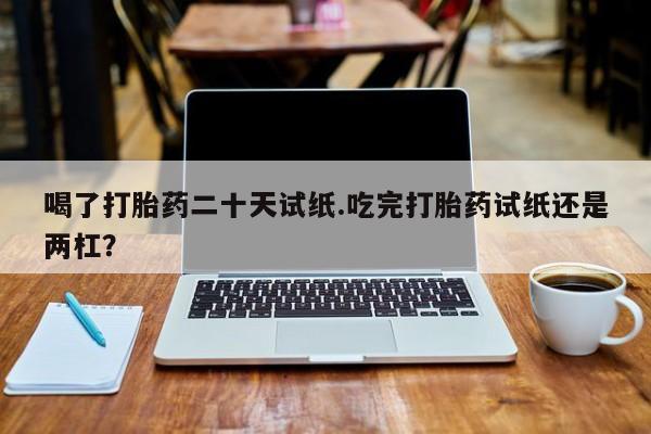 网上打胎药私人店,打胎药专卖喝了打胎药二十天试纸.吃完打胎药试纸还是两杠？