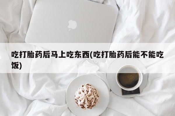 网上打胎药私人店,打胎药专卖吃打胎药后马上吃东西(吃打胎药后能不能吃饭)