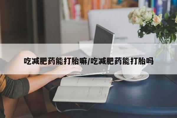 网上打胎药私人店,打胎药专卖吃减肥药能打胎嘛/吃减肥药能打胎吗