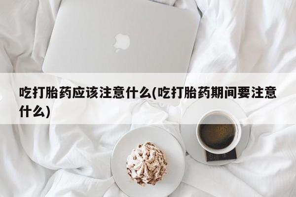 网上打胎药私人店,打胎药专卖吃打胎药应该注意什么(吃打胎药期间要注意什么)
