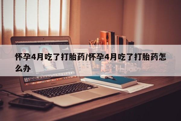 网上打胎药私人店,打胎药专卖怀孕4月吃了打胎药/怀孕4月吃了打胎药怎么办