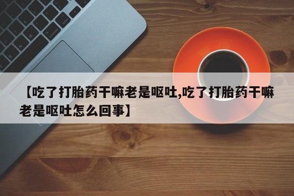 网上打胎药私人店,打胎药专卖【吃了打胎药干嘛老是呕吐,吃了打胎药干嘛老是呕吐怎么回事】