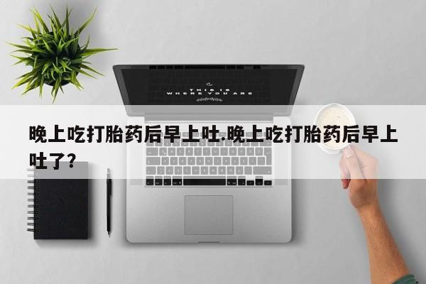 网上打胎药私人店,打胎药专卖晚上吃打胎药后早上吐.晚上吃打胎药后早上吐了？