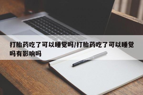 网上打胎药私人店,打胎药专卖打胎药吃了可以睡觉吗/打胎药吃了可以睡觉吗有影响吗