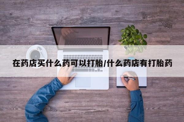 网上打胎药私人店,打胎药专卖在药店买什么药可以打胎/什么药店有打胎药