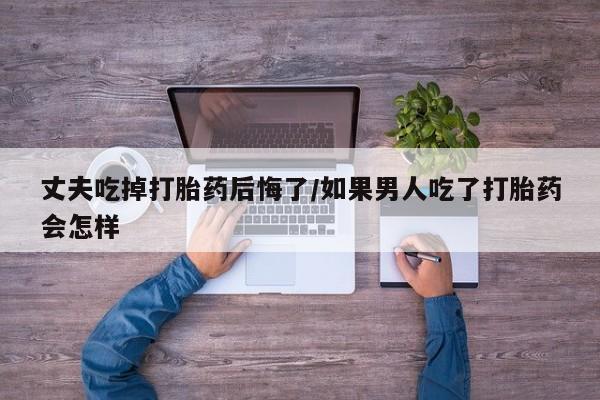网上打胎药私人店,打胎药专卖丈夫吃掉打胎药后悔了/如果男人吃了打胎药会怎样
