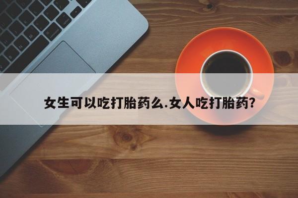 网上打胎药私人店,打胎药专卖女生可以吃打胎药么.女人吃打胎药？