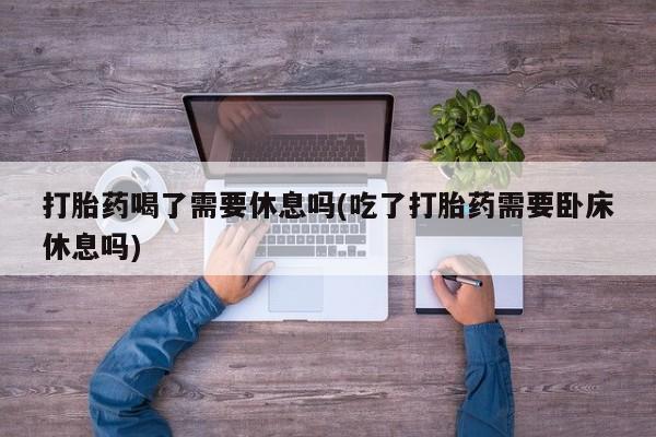 网上打胎药私人店,打胎药专卖打胎药喝了需要休息吗(吃了打胎药需要卧床休息吗)
