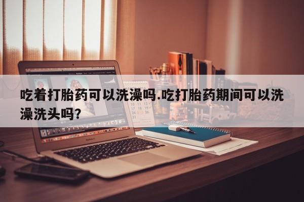 网上打胎药私人店,打胎药专卖吃着打胎药可以洗澡吗.吃打胎药期间可以洗澡洗头吗？