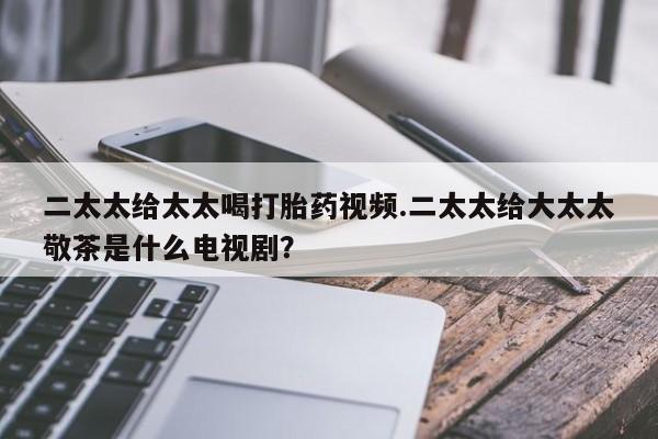 网上打胎药私人店,打胎药专卖二太太给太太喝打胎药视频.二太太给大太太敬茶是什么电视剧？