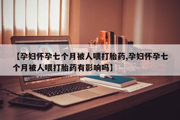 网上打胎药私人店,打胎药专卖【孕妇怀孕七个月被人喂打胎药,孕妇怀孕七个月被人喂打胎药有影响吗】