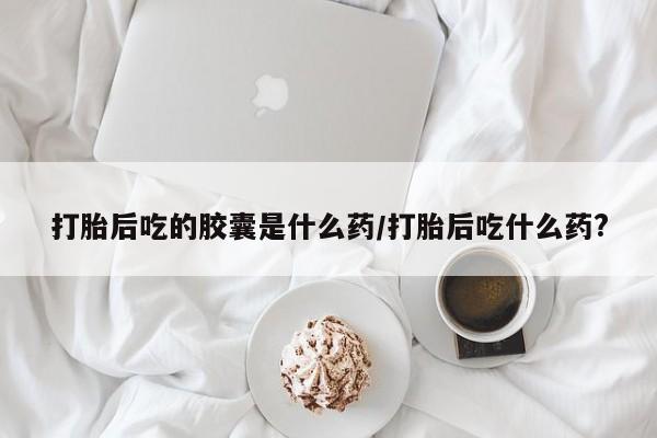 网上打胎药私人店,打胎药专卖打胎后吃的胶囊是什么药/打胎后吃什么药?