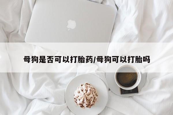 网上打胎药私人店,打胎药专卖母狗是否可以打胎药/母狗可以打胎吗