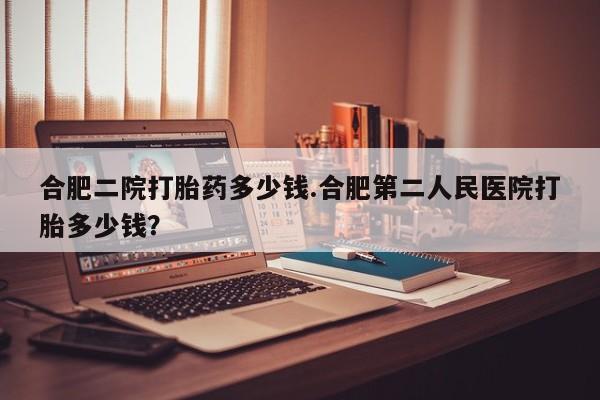 网上打胎药私人店,打胎药专卖合肥二院打胎药多少钱.合肥第二人民医院打胎多少钱？
