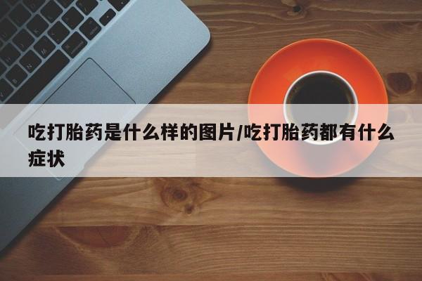 网上打胎药私人店,打胎药专卖吃打胎药是什么样的图片/吃打胎药都有什么症状