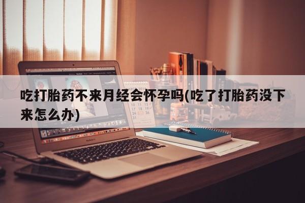 网上打胎药私人店,打胎药专卖吃打胎药不来月经会怀孕吗(吃了打胎药没下来怎么办)