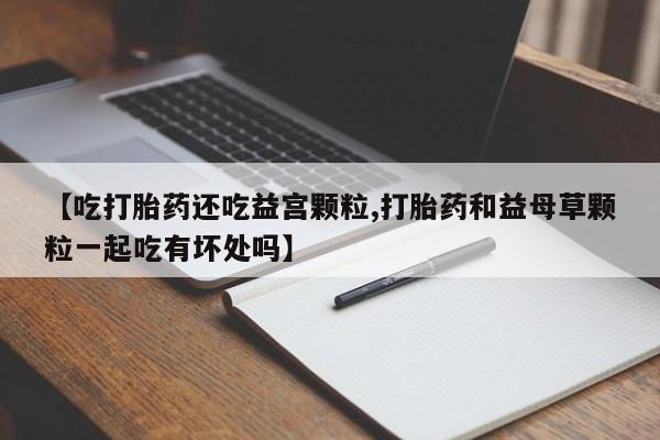 网上打胎药私人店,打胎药专卖【吃打胎药还吃益宫颗粒,打胎药和益母草颗粒一起吃有坏处吗】