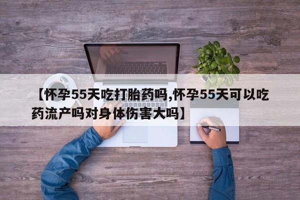 网上打胎药私人店,打胎药专卖【怀孕55天吃打胎药吗,怀孕55天可以吃药流产吗对身体伤害大吗】