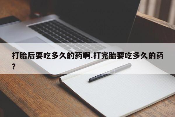 网上打胎药私人店,打胎药专卖打胎后要吃多久的药啊.打完胎要吃多久的药？