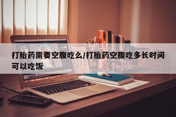 网上打胎药私人店,打胎药专卖打胎药需要空腹吃么/打胎药空腹吃多长时间可以吃饭