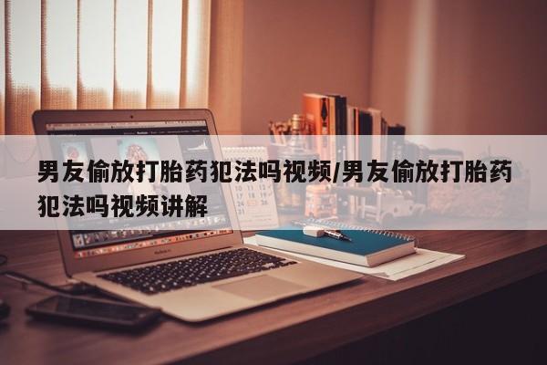 网上打胎药私人店,打胎药专卖男友偷放打胎药犯法吗视频/男友偷放打胎药犯法吗视频讲解