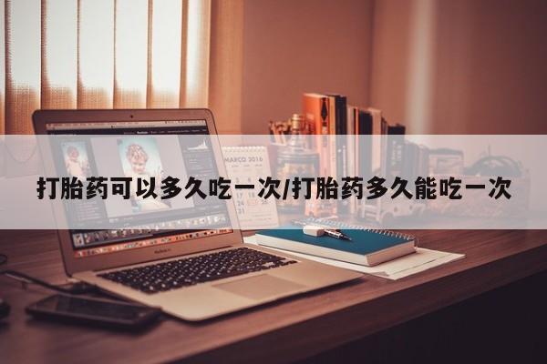 网上打胎药私人店,打胎药专卖打胎药可以多久吃一次/打胎药多久能吃一次