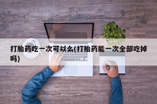 网上打胎药私人店,打胎药专卖打胎药吃一次可以么(打胎药能一次全部吃掉吗)