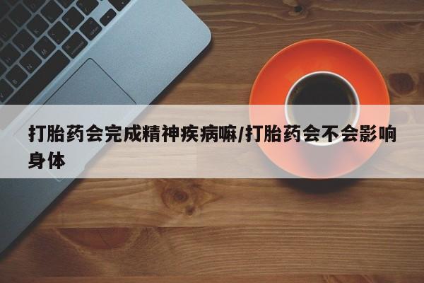 网上打胎药私人店,打胎药专卖打胎药会完成精神疾病嘛/打胎药会不会影响身体