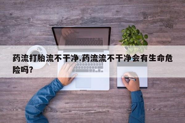网上打胎药私人店,打胎药专卖药流打胎流不干净.药流流不干净会有生命危险吗？