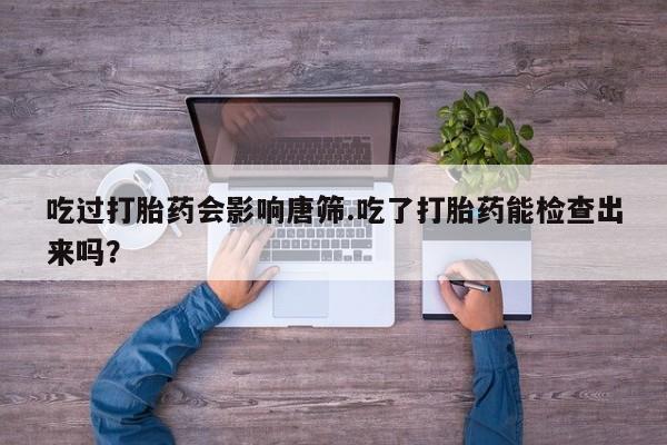 网上打胎药私人店,打胎药专卖吃过打胎药会影响唐筛.吃了打胎药能检查出来吗？
