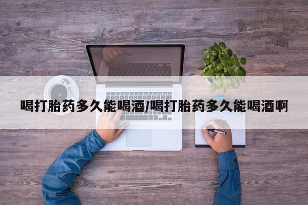 网上打胎药私人店,打胎药专卖喝打胎药多久能喝酒/喝打胎药多久能喝酒啊